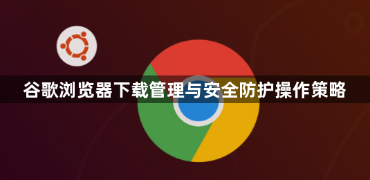 谷歌浏览器下载管理与安全防护操作策略1